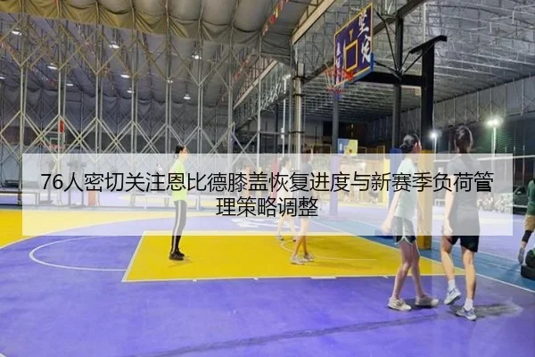 76人密切关注恩比德膝盖恢复进度与新赛季负荷管理策略调整（kaiyun）