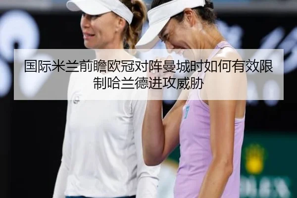 国际米兰前瞻欧冠对阵曼城时如何有效限制哈兰德进攻威胁（kaiyun）